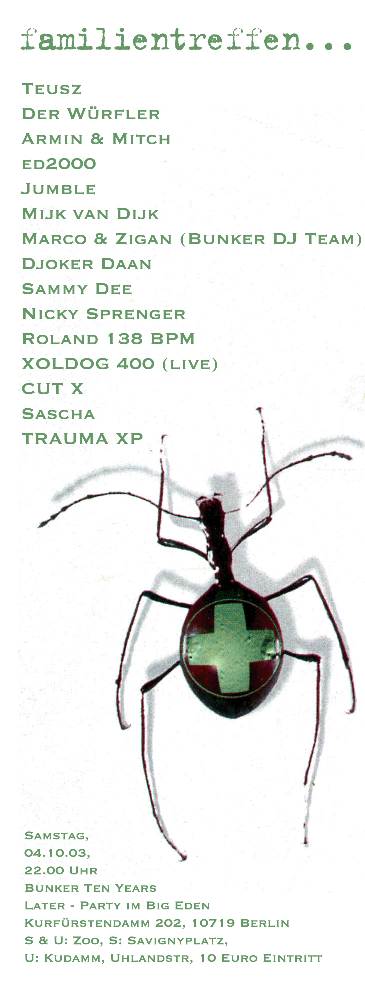 Familientreffen - Bunker ten years later. Samstag, 4.10.2003, 22:00 Uhr. Location: Big Eden, Kurfstendamm 202, 10719 Berlin. Line-Up: Teusz, Der Wrfler, Armin & Mitch, Ed2000, Jumble, Mijk van Dijk, Marco & Zigan (Bunker DJ-Team), Djoker Daan, Sammy Dee, Nicky Sprenger, Roland 138 bpm, XOL-DOG 400, Cut-X, Sascha, Trauma XP. 10 Euro Eintritt.