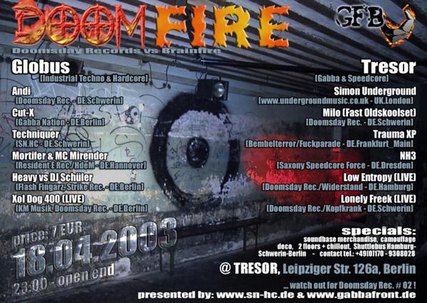 Doomfire: Doomsday Rec. vs. Brainfire; 18.04.2003, 23:00 - open end; price 7 EUR @ Tresor, Leipziger Str. 126a, Berlin. Line-Up Globus (Industrial Techno & Hardcore): Andi, Cut-X, Techniquer, Mortifier & MC Mirender, Heavy vs. Sch&uuml;ler, XOL DOG 400. Tresor (Gabba & Speedcore): Simon Underground, Milo, Trauma XP, NH3, Low Entropy, Lonely Freek