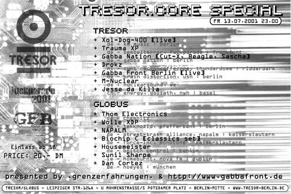Line-Up Tresor: XOL DOG 400, Trauma XP, Gabba Nation (Cut-X, Beagle, Sascha), Drokz, Gabba Front Berlin, M-Nuclear, Jesse da Killa; Globus Line-Up: Thom Electronics, Wolle XDP, Napalm, Biochip C., Housemeister, Sunil Sharpe, Dan Cortez; Price: 20 DM; Leipziger Str. 126a, Berlin-Mitte