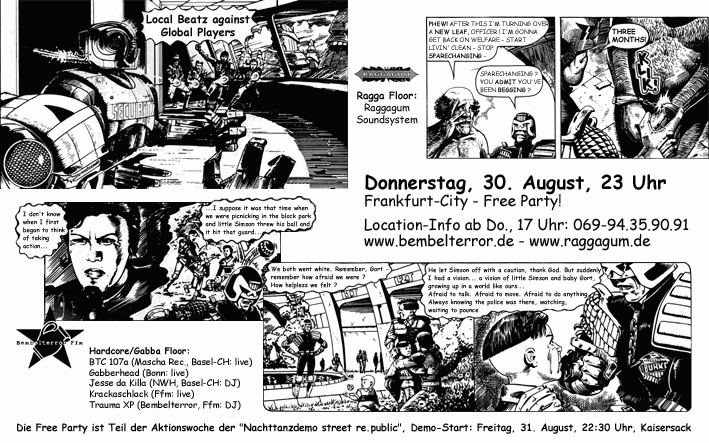 Local Beatz against Global Players: Donnerstag, 30. August 2001, 23 Uhr. Frankfurt - City, Free Party! Location-Info ab Do., 17 Uhr: 069-94.35.90.91; Ragga Floor: Raggagum Soundsystem. Hardcore/Gabba Floor: BTC 107a, Gabberhead, Jesse da Killa, Krackaschlack, Trauma XP